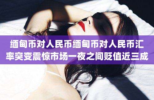 缅甸币对人民币缅甸币对人民币汇率突变震惊市场一夜之间贬值近三成