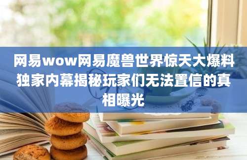 网易wow网易魔兽世界惊天大爆料独家内幕揭秘玩家们无法置信的真相曝光