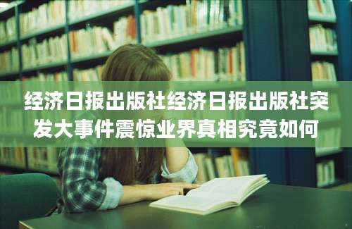 经济日报出版社经济日报出版社突发大事件震惊业界真相究竟如何