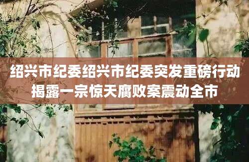 绍兴市纪委绍兴市纪委突发重磅行动揭露一宗惊天腐败案震动全市