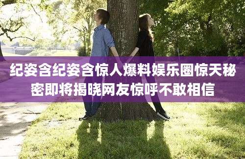 纪姿含纪姿含惊人爆料娱乐圈惊天秘密即将揭晓网友惊呼不敢相信