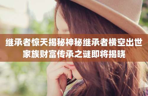 继承者惊天揭秘神秘继承者横空出世家族财富传承之谜即将揭晓