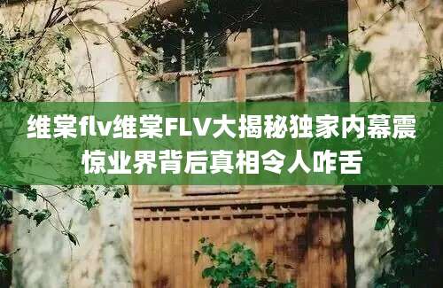 维棠flv维棠FLV大揭秘独家内幕震惊业界背后真相令人咋舌