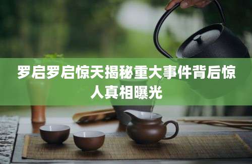 罗启罗启惊天揭秘重大事件背后惊人真相曝光