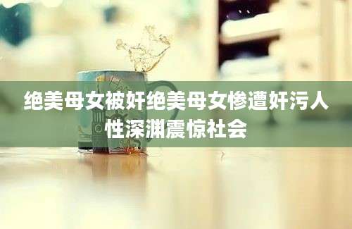 绝美母女被奸绝美母女惨遭奸污人性深渊震惊社会