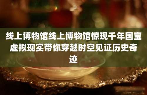 线上博物馆线上博物馆惊现千年国宝虚拟现实带你穿越时空见证历史奇迹