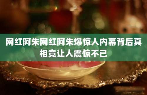 网红阿朱网红阿朱爆惊人内幕背后真相竟让人震惊不已