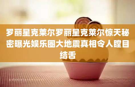 罗丽星克莱尔罗丽星克莱尔惊天秘密曝光娱乐圈大地震真相令人瞠目结舌