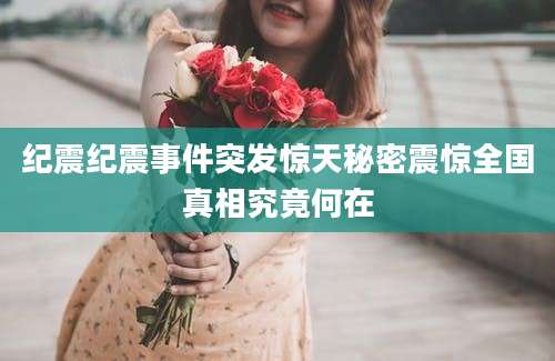 纪震纪震事件突发惊天秘密震惊全国真相究竟何在