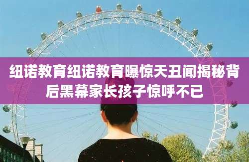 纽诺教育纽诺教育曝惊天丑闻揭秘背后黑幕家长孩子惊呼不已