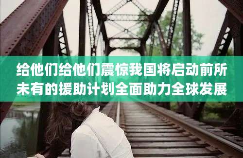 给他们给他们震惊我国将启动前所未有的援助计划全面助力全球发展
