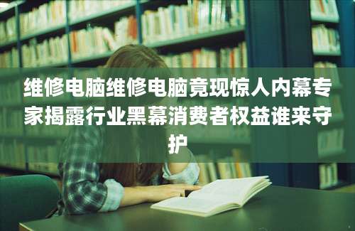 维修电脑维修电脑竟现惊人内幕专家揭露行业黑幕消费者权益谁来守护