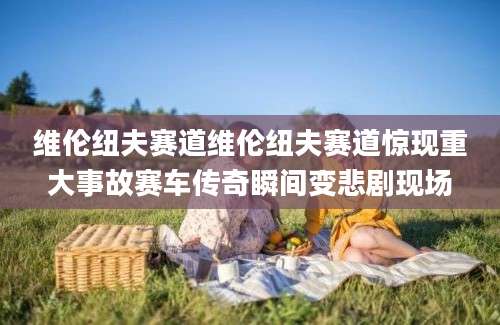 维伦纽夫赛道维伦纽夫赛道惊现重大事故赛车传奇瞬间变悲剧现场