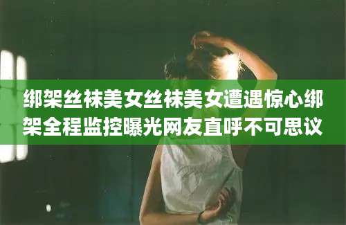 绑架丝袜美女丝袜美女遭遇惊心绑架全程监控曝光网友直呼不可思议