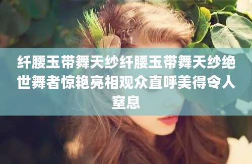 纤腰玉带舞天纱纤腰玉带舞天纱绝世舞者惊艳亮相观众直呼美得令人窒息