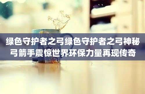 绿色守护者之弓绿色守护者之弓神秘弓箭手震惊世界环保力量再现传奇