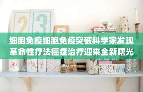 细胞免疫细胞免疫突破科学家发现革命性疗法癌症治疗迎来全新曙光