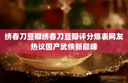 绣春刀豆瓣绣春刀豆瓣评分爆表网友热议国产武侠新巅峰
