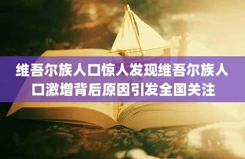 维吾尔族人口惊人发现维吾尔族人口激增背后原因引发全国关注