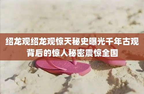 绍龙观绍龙观惊天秘史曝光千年古观背后的惊人秘密震惊全国