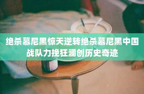 绝杀慕尼黑惊天逆转绝杀慕尼黑中国战队力挽狂澜创历史奇迹