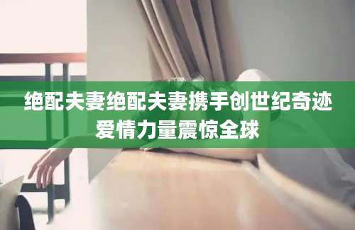绝配夫妻绝配夫妻携手创世纪奇迹爱情力量震惊全球