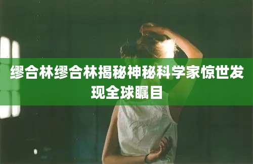 缪合林缪合林揭秘神秘科学家惊世发现全球瞩目