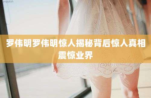 罗伟明罗伟明惊人揭秘背后惊人真相震惊业界