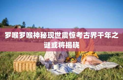 罗喉罗喉神秘现世震惊考古界千年之谜或将揭晓