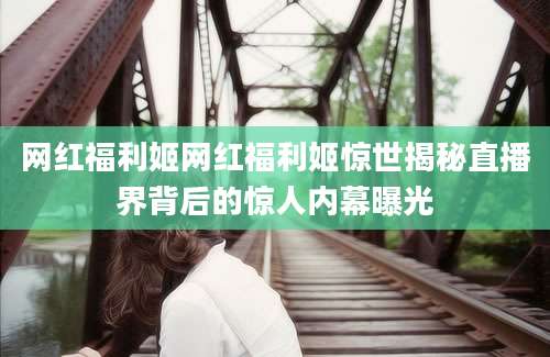 网红福利姬网红福利姬惊世揭秘直播界背后的惊人内幕曝光