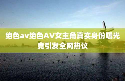 绝色av绝色AV女主角真实身份曝光竟引发全网热议
