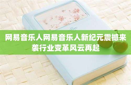 网易音乐人网易音乐人新纪元震撼来袭行业变革风云再起