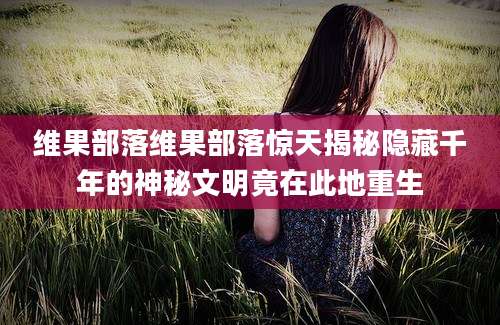 维果部落维果部落惊天揭秘隐藏千年的神秘文明竟在此地重生