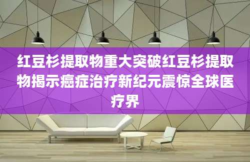 红豆杉提取物重大突破红豆杉提取物揭示癌症治疗新纪元震惊全球医疗界