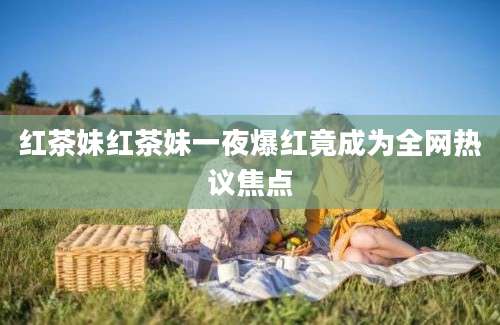 红茶妹红茶妹一夜爆红竟成为全网热议焦点
