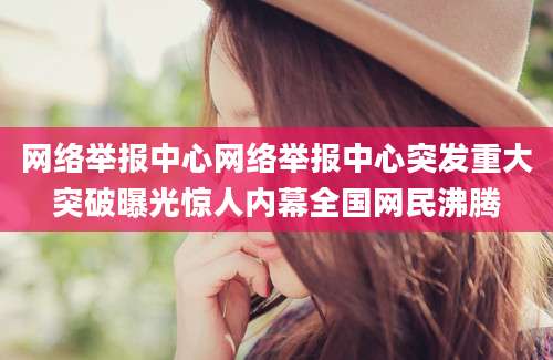 网络举报中心网络举报中心突发重大突破曝光惊人内幕全国网民沸腾