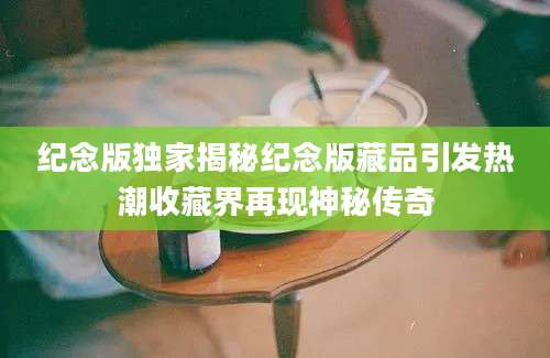 纪念版独家揭秘纪念版藏品引发热潮收藏界再现神秘传奇