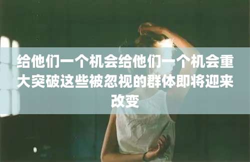 给他们一个机会给他们一个机会重大突破这些被忽视的群体即将迎来改变