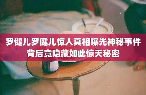 罗健儿罗健儿惊人真相曝光神秘事件背后竟隐藏如此惊天秘密