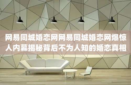 网易同城婚恋网网易同城婚恋网爆惊人内幕揭秘背后不为人知的婚恋真相