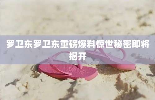 罗卫东罗卫东重磅爆料惊世秘密即将揭开