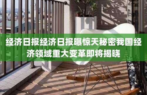 经济日报经济日报曝惊天秘密我国经济领域重大变革即将揭晓