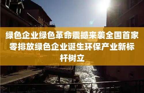 绿色企业绿色革命震撼来袭全国首家零排放绿色企业诞生环保产业新标杆树立