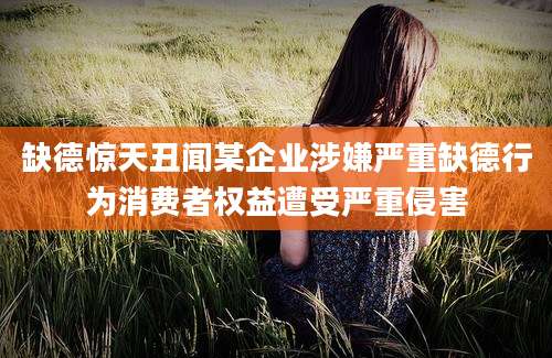 缺德惊天丑闻某企业涉嫌严重缺德行为消费者权益遭受严重侵害
