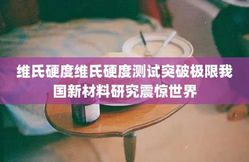 维氏硬度维氏硬度测试突破极限我国新材料研究震惊世界