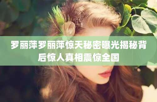 罗丽萍罗丽萍惊天秘密曝光揭秘背后惊人真相震惊全国