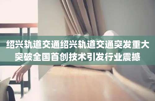 绍兴轨道交通绍兴轨道交通突发重大突破全国首创技术引发行业震撼