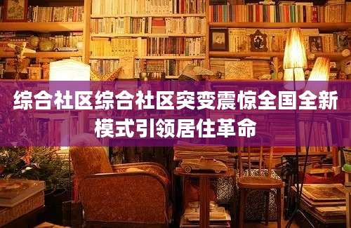 综合社区综合社区突变震惊全国全新模式引领居住革命