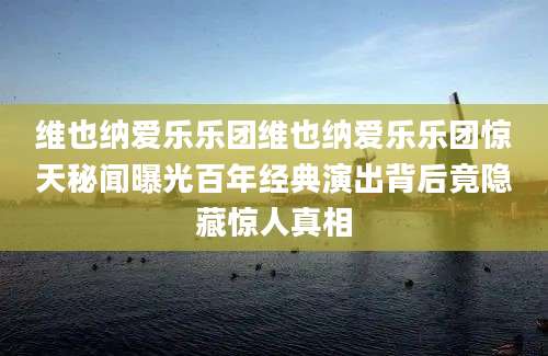 维也纳爱乐乐团维也纳爱乐乐团惊天秘闻曝光百年经典演出背后竟隐藏惊人真相