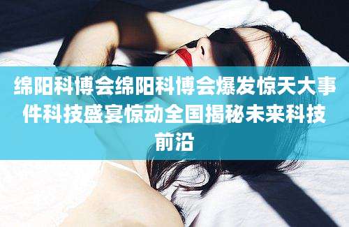绵阳科博会绵阳科博会爆发惊天大事件科技盛宴惊动全国揭秘未来科技前沿